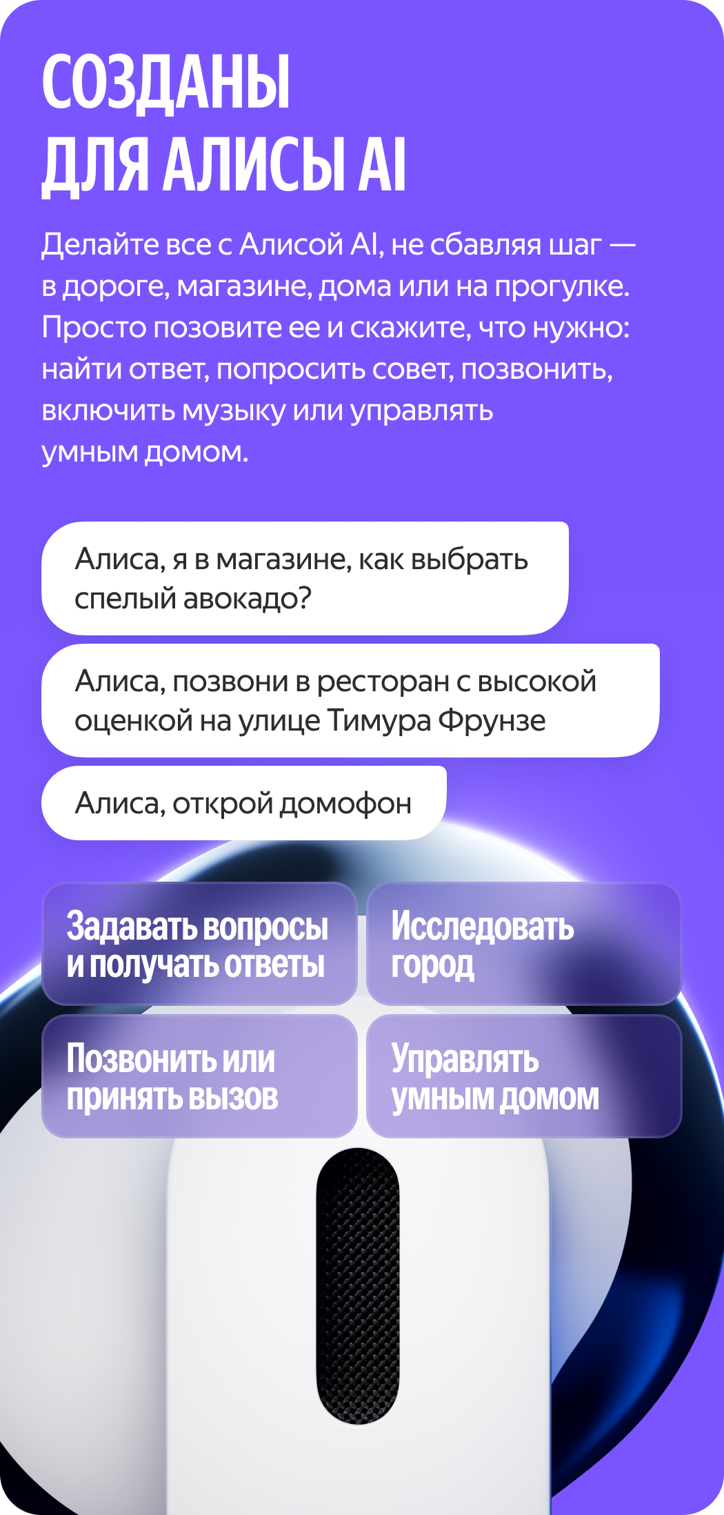 Алиса AI үшін жасалған. Бір сәтке де кідірмей, жолда, дүкенде, үйде немесе серуендеп жүргенде Алиса AI-мен бәрін жасаңыз. Жай ғана оны шақырып, не керек екенін айтыңыз: жауапты табу, кеңес сұрау, қоңырау шалу, музыка қосу немесе ақылды үйді басқару. «Алиса, я в магазине, как выбрать спелый авокадо?» «Алиса, позвони в ресторан с высокой оценкой на улице Тимура Фрунзе?», «Алиса, открой домофон»