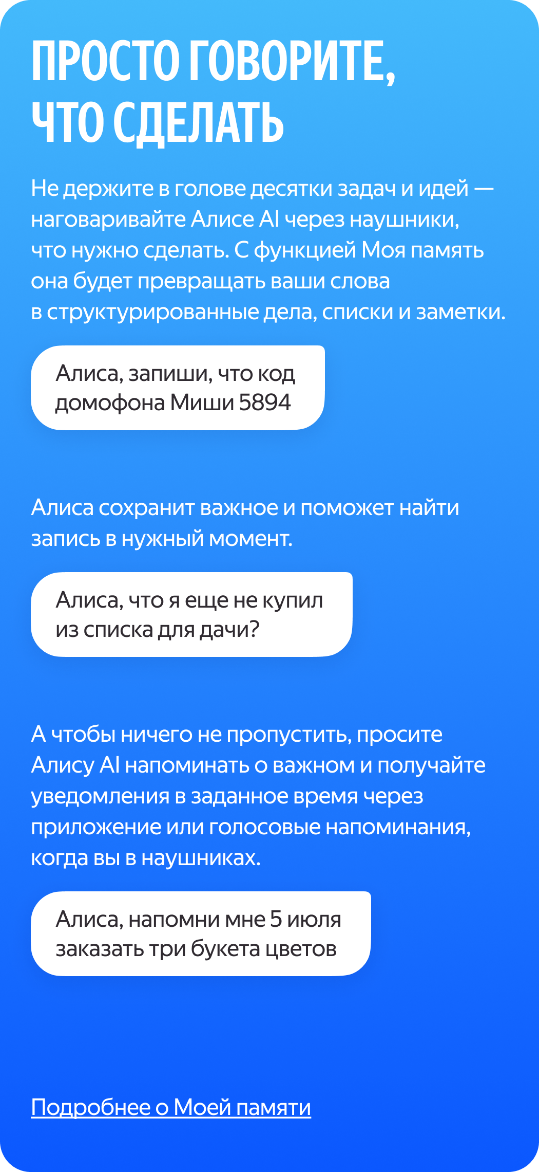 Жай ғана не істеу керектігін айтыңыз. Ондаған тапсырма мен идеяны ойыңызда ұстамаңыз — құлаққап арқылы Алиса AI-ға не істеу керектігін айтыңыз. «Моя память» (Менің жадым) функциясымен ол сіздің сөздеріңізді құрылымдалған істерге, тізімдер мен жазбаларға айналдырады (мысалы: «Алиса, запиши, что код домофона Миши — 5894»). Алиса маңызды нәрсені сақтауға және қажет сәтте жазбаны табуға көмектеседі (мысалы: «Алиса, что я еще не купил из списка для дачи?»). Ал ештеңені жіберіп алмау үшін Алиса AI-дан маңызды нәрсе туралы еске салуды сұраңыз және құлаққап тағып жүргенде қолданба немесе дауыстық еске салғыштар арқылы белгіленген уақытта хабарландырулар алыңыз (мысалы: «Алиса, напомни мне 5 июля заказать три букета цветов»).