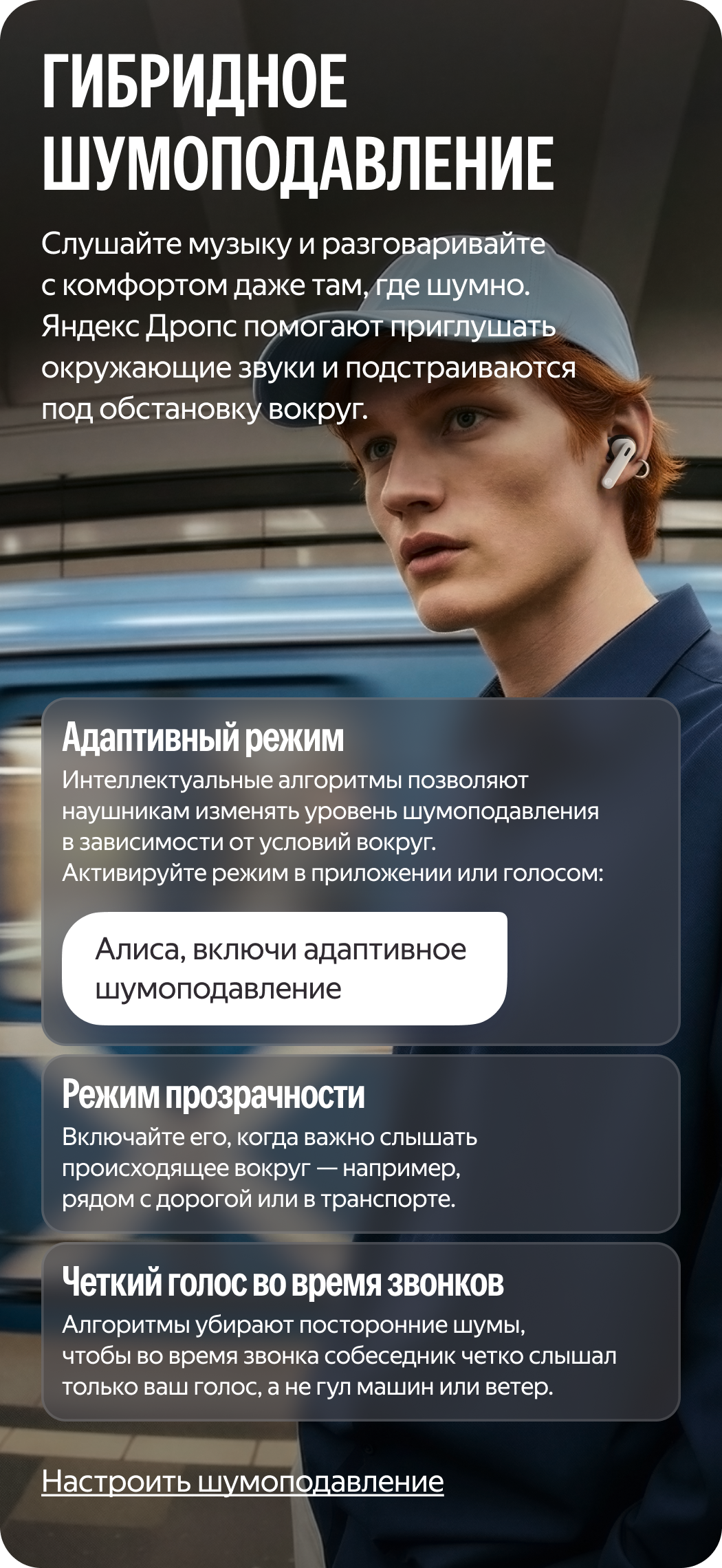 Гибридті шуды басу. Шулы жерде де жайлылықпен музыка тыңдап, сөйлесіңіз. Яндекс Дропс құлаққабы қоршаған дыбыстарды басуға көмектеседі және айналадағы жағдайға бейімделеді. Адаптивті режим: интеллектуалдық алгоритмдер құлаққапқа айналадағы жағдайларға байланысты шуды басу деңгейін өзгертуге мүмкіндік береді. Режимді қолданбада немесе дауыспен белсендіріңіз: «Алиса, включи адаптивное шумоподавление». Анықтық режимі: оны айналадағы дыбыстарды есту маңызды болған кезде, мысалы, жолдың жанында немесе көлік құралында қосыңыз. Қоңыраулар кезіндегі анық дауыс: қоңырау шалу кезінде сөйлесуші адам машиналардың гүрілін немесе желдің соққанын емес, тек сіздің дауысыңызды анық естуі үшін алгоритмдер бөгде шуларды басады.