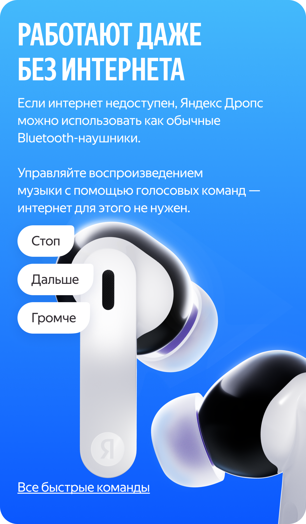 Hatto internetsiz ham ishlaydi. Internet mavjud boʻlmasa, Yandex Drops oddiy Bluetooth quloqchinlari sifatida ishlatilishi mumkin. Musiqa ijrosini ovozli buyruqlar yordamida boshqaring — buning uchun internet kerak emas: “Пауза”, “Дальше”, “Громче”.