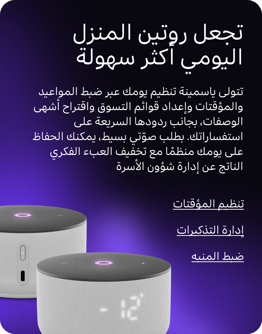 تجعل روتين المنزل اليومي أكثر سهولة. تتولى ياسمينة تنظيم يومك عبر ضبط المواعيد والمؤقتات وإعداد قوائم التسوق واقتراح أشهى الوصفات، بجانب ردودها السريعة على استفساراتك. بطلب صوّتي بسيط، يمكنك الحفاظ على يومك منظمًا مع تخفيف العبء الفكري الناتج عن إدارة شؤون الأسرة.