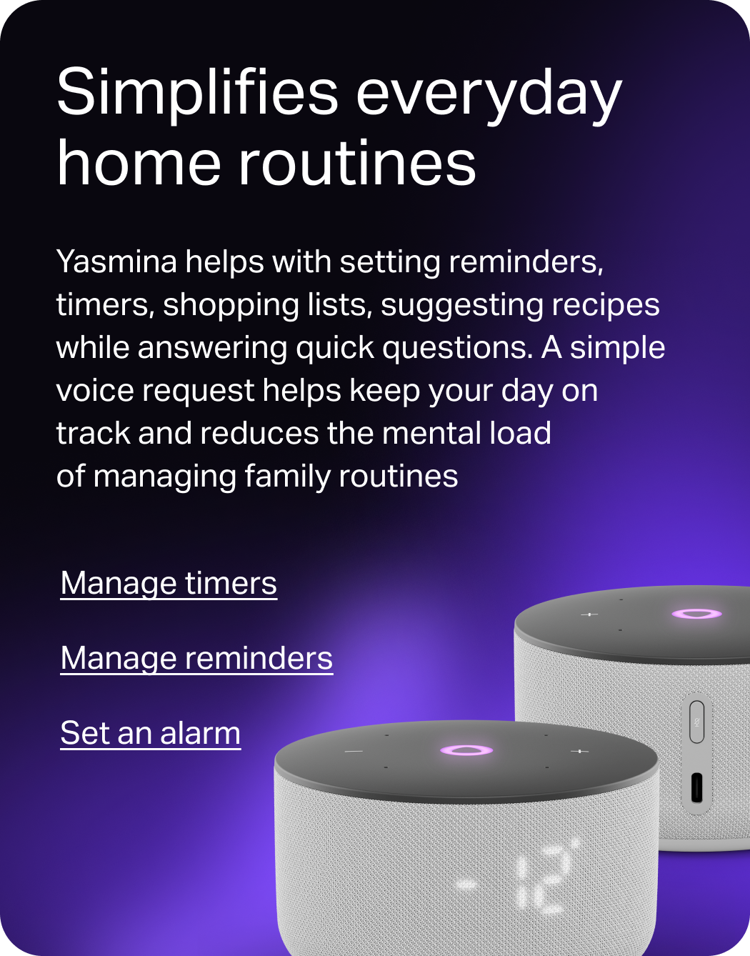 Simplifies everyday home routines. Yasmina helps with setting reminders, timers, shopping lists, suggesting recipes  while answering quick questions. A simple voice request helps keep your day on track and reduces the mental load of managing family routines.